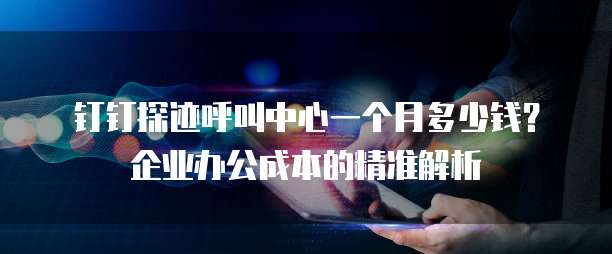 钉钉探迹呼叫中心一个月多少钱?企业办公成本的精准解析