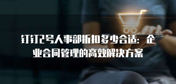 钉钉2号人事部折扣多少合适:企业合同管理的高效解决方案
