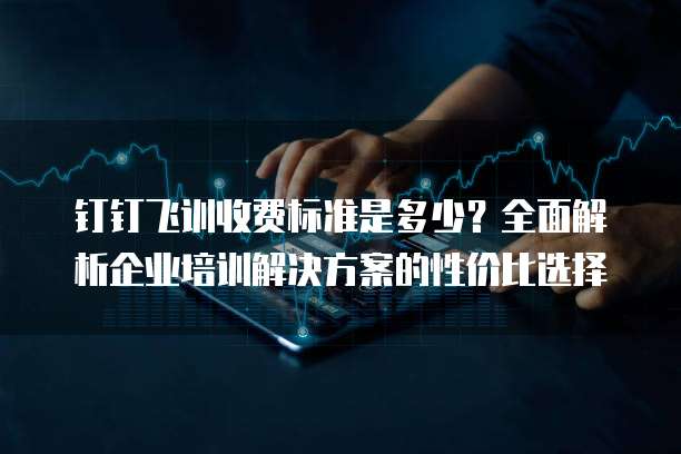 钉钉飞训收费标准是多少?全面解析企业培训解决方案的性价比选择