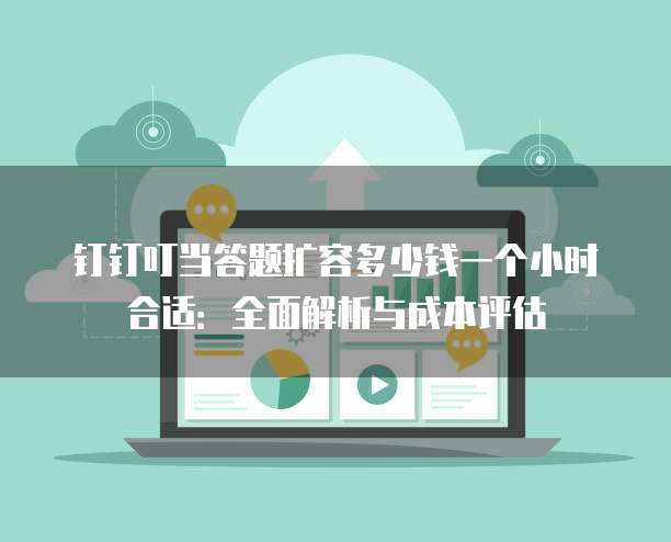 钉钉叮当答题扩容多少钱一个小时合适:全面解析与成本评估