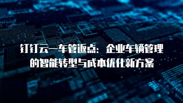 钉钉云一车管返点:企业车辆管理的智能转型与成本优化新方案