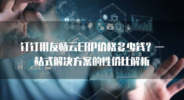 钉钉用友畅云ERP价格多少钱?一站式解决方案的性价比解析