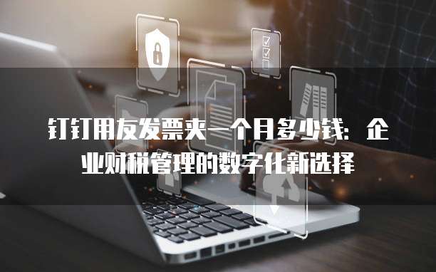 钉钉用友发票夹一个月多少钱:企业财税管理的数字化新选择