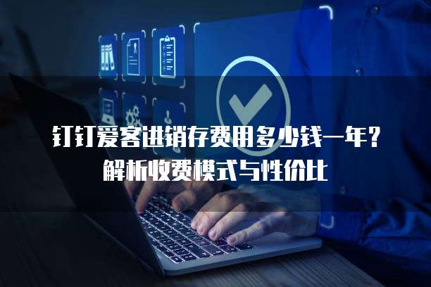 钉钉爱客进销存费用多少钱一年？解析收费模式与性价比