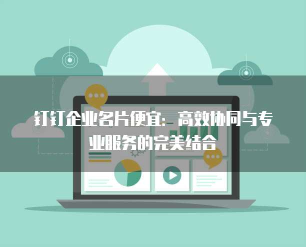 钉钉企业名片便宜:高效协同与专业服务的完美结合