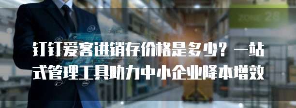 钉钉爱客进销存价格是多少?一站式管理工具助力中小企业降本增效