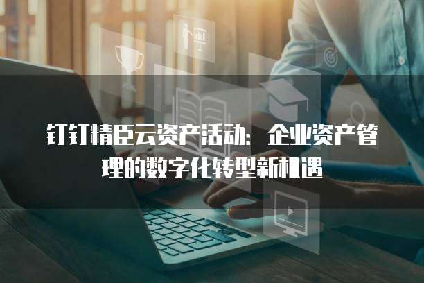 钉钉精臣云资产活动:企业资产管理的数字化转型新机遇