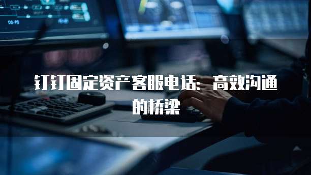 钉钉固定资产客服电话:高效沟通的桥梁