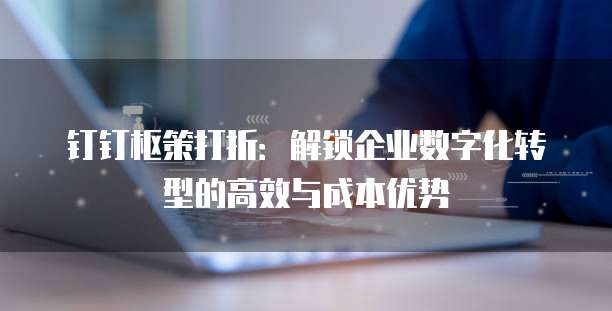 钉钉枢策打折：解锁企业数字化转型的高效与成本优势