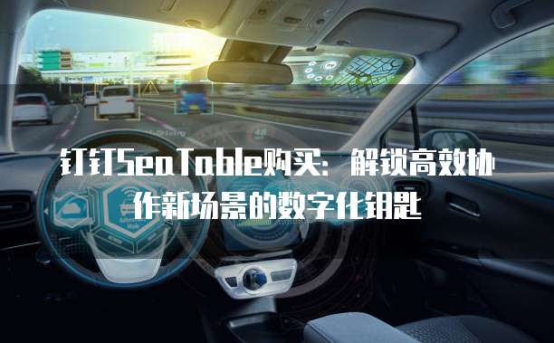 钉钉SeaTable购买:解锁高效协作新场景的数字化钥匙