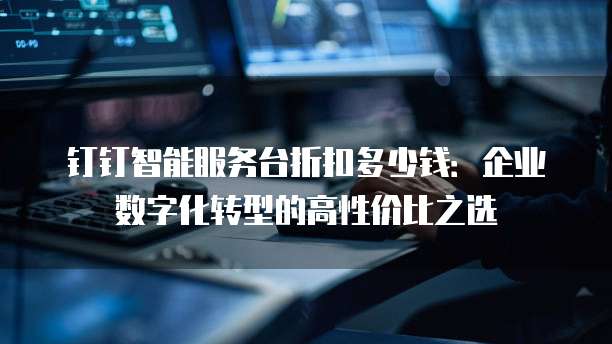钉钉智能服务台折扣多少钱:企业数字化转型的高性价比之选