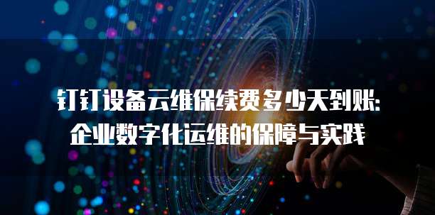 钉钉设备云维保续费多少天到账：企业数字化运维的保障与实践