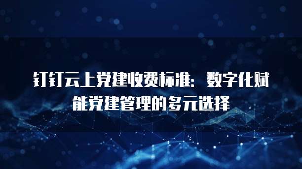 钉钉云上党建收费标准:数字化赋能党建管理的多元选择