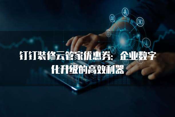 钉钉装修云管家优惠券:企业数字化升级的高效利器