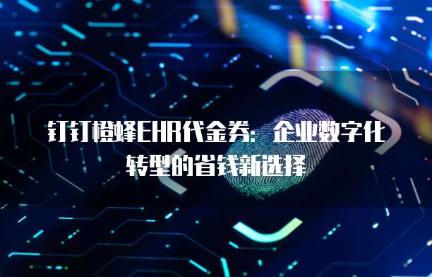 钉钉橙蜂EHR代金券：企业数字化转型的省钱新选择