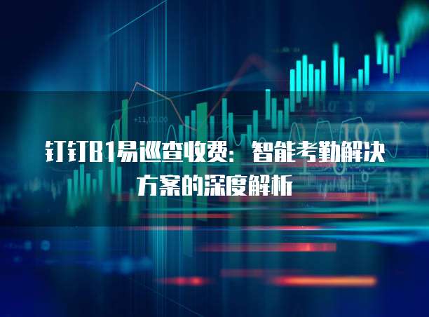 钉钉B1易巡查收费:智能考勤解决方案的深度解析
