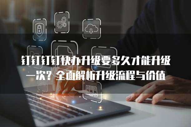 钉钉钉钉快办升级要多久才能升级一次?全面解析升级流程与价值