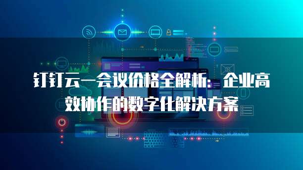 钉钉云一会议价格全解析：企业高效协作的数字化解决方案