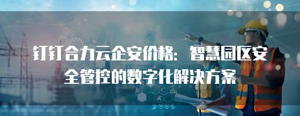 钉钉合力云企安价格:智慧园区安全管控的数字化解决方案
