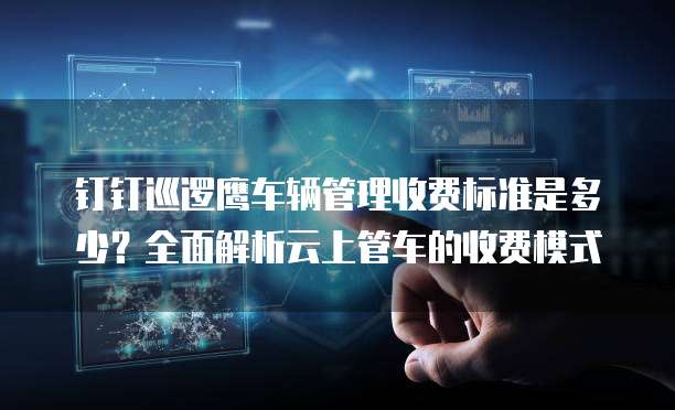 钉钉巡逻鹰车辆管理收费标准是多少?全面解析云上管车的收费模式