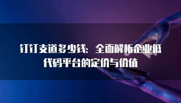钉钉支道多少钱:全面解析企业低代码平台的定价与价值