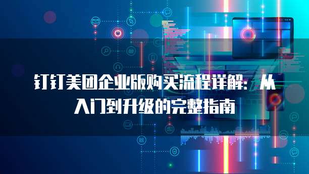 钉钉美团企业版购买流程详解:从入门到升级的完整指南