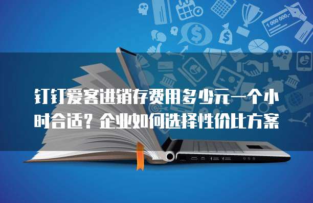 钉钉爱客进销存费用多少元一个小时合适？企业如何选择性价比方案