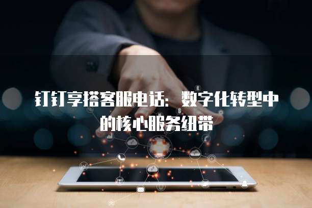 钉钉享搭客服电话：数字化转型中的核心服务纽带