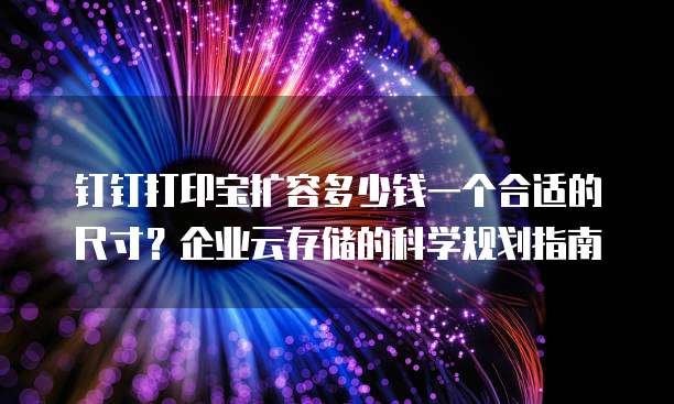 钉钉打印宝扩容多少钱一个合适的尺寸？企业云存储的科学规划指南