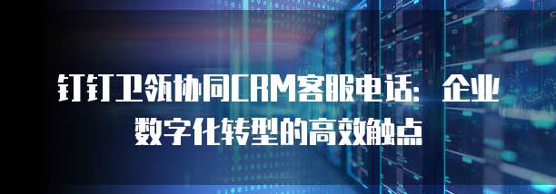 钉钉卫瓴协同CRM客服电话：企业数字化转型的高效触点