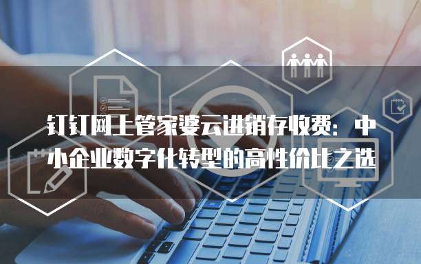 钉钉网上管家婆云进销存收费：中小企业数字化转型的高性价比之选