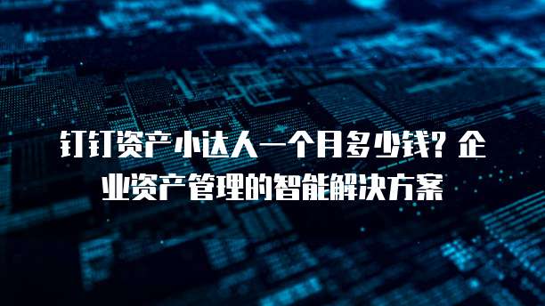 钉钉资产小达人一个月多少钱?企业资产管理的智能解决方案