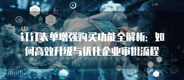 钉钉表单增强购买功能全解析:如何高效升级与优化企业审批流程