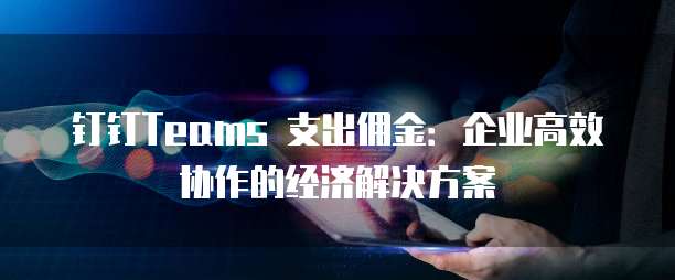 钉钉Teams 支出佣金:企业高效协作的经济解决方案