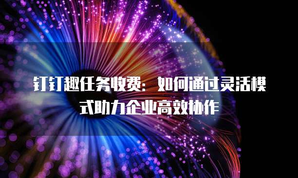 钉钉趣任务收费：如何通过灵活模式助力企业高效协作