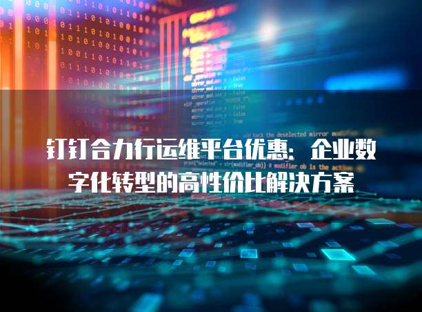 钉钉合力行运维平台优惠:企业数字化转型的高性价比解决方案