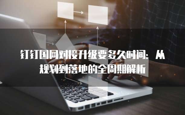 钉钉国网对接升级要多久时间:从规划到落地的全周期解析