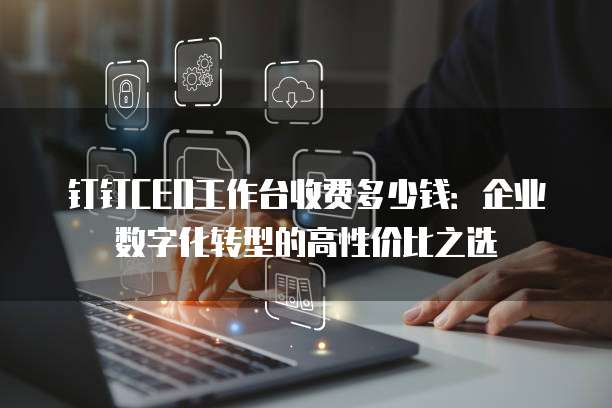 钉钉CEO工作台收费多少钱:企业数字化转型的高性价比之选
