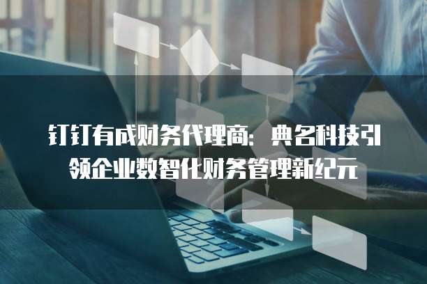 钉钉有成财务代理商:典名科技引领企业数智化财务管理新纪元