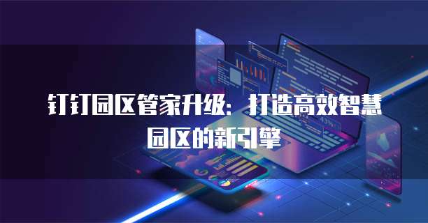 钉钉园区管家升级:打造高效智慧园区的新引擎