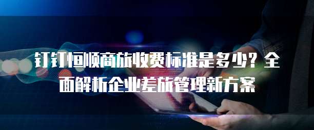 钉钉恒顺商旅收费标准是多少?全面解析企业差旅管理新方案