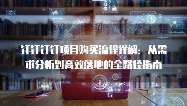 钉钉钉钉项目购买流程详解:从需求分析到高效落地的全路径指南