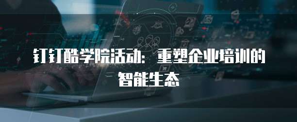 钉钉酷学院活动:重塑企业培训的智能生态