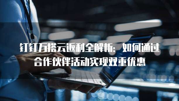 钉钉万搭云返利全解析：如何通过合作伙伴活动实现双重优惠