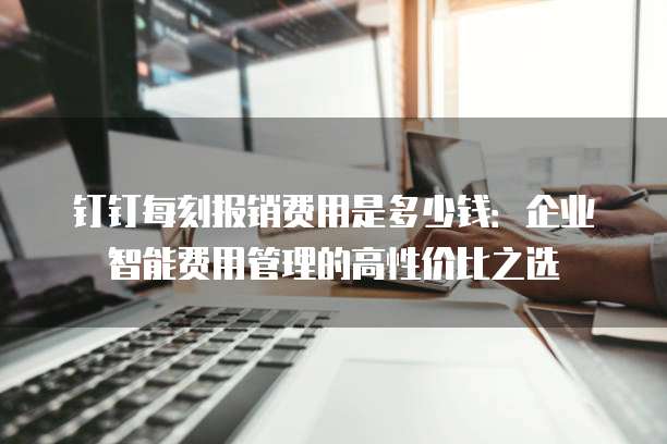 钉钉每刻报销费用是多少钱:企业智能费用管理的高性价比之选