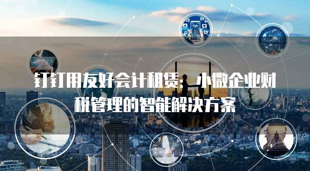 钉钉用友好会计租赁:小微企业财税管理的智能解决方案