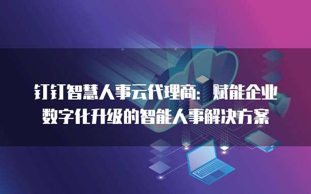 钉钉智慧人事云代理商:赋能企业数字化升级的智能人事解决方案