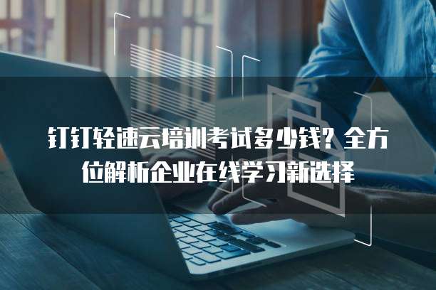 钉钉轻速云培训考试多少钱?全方位解析企业在线学习新选择