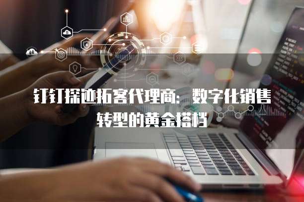钉钉探迹拓客代理商:数字化销售转型的黄金搭档