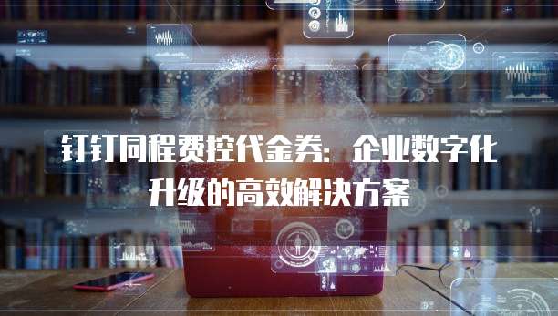 钉钉同程费控代金券:企业数字化升级的高效解决方案